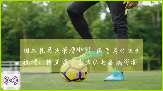 姆本扎再次荣膺MVP！热飞鸟对决刘祝润，徐正源：全力以赴备战海港