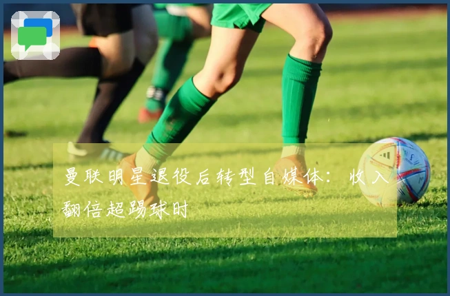 曼联明星退役后转型自媒体：收入翻倍超踢球时