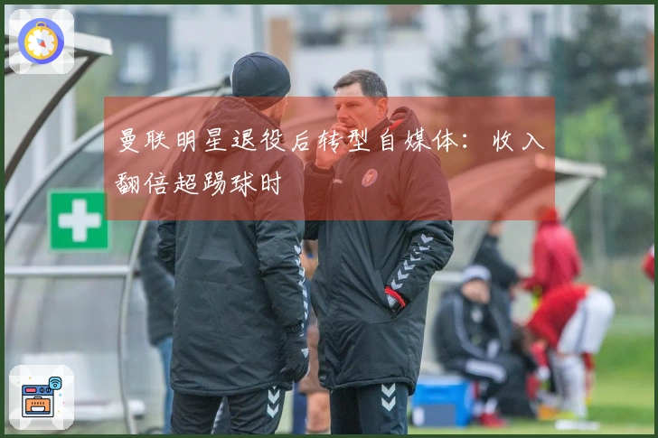 曼联明星退役后转型自媒体：收入翻倍超踢球时